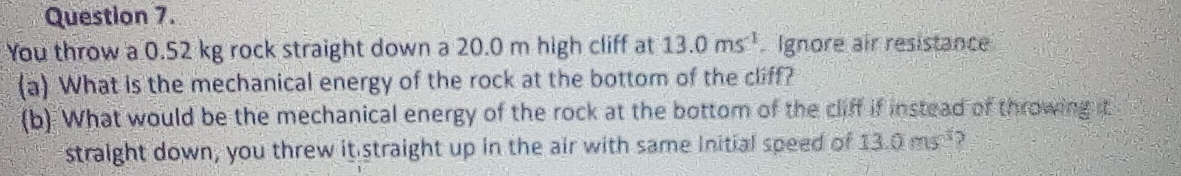 You throw a 0.52 kg rock straight down a 20.0 m high cliff at 13.0ms^(-1) Ignore air resistance 
(a) What is the mechanical energy of the rock at the bottom of the cliff? 
(b) What would be the mechanical energy of the rock at the bottom of the cliff if instead of throwing it 
straight down, you threw it straight up in the air with same Initial speed of 13.0ms^(-3)