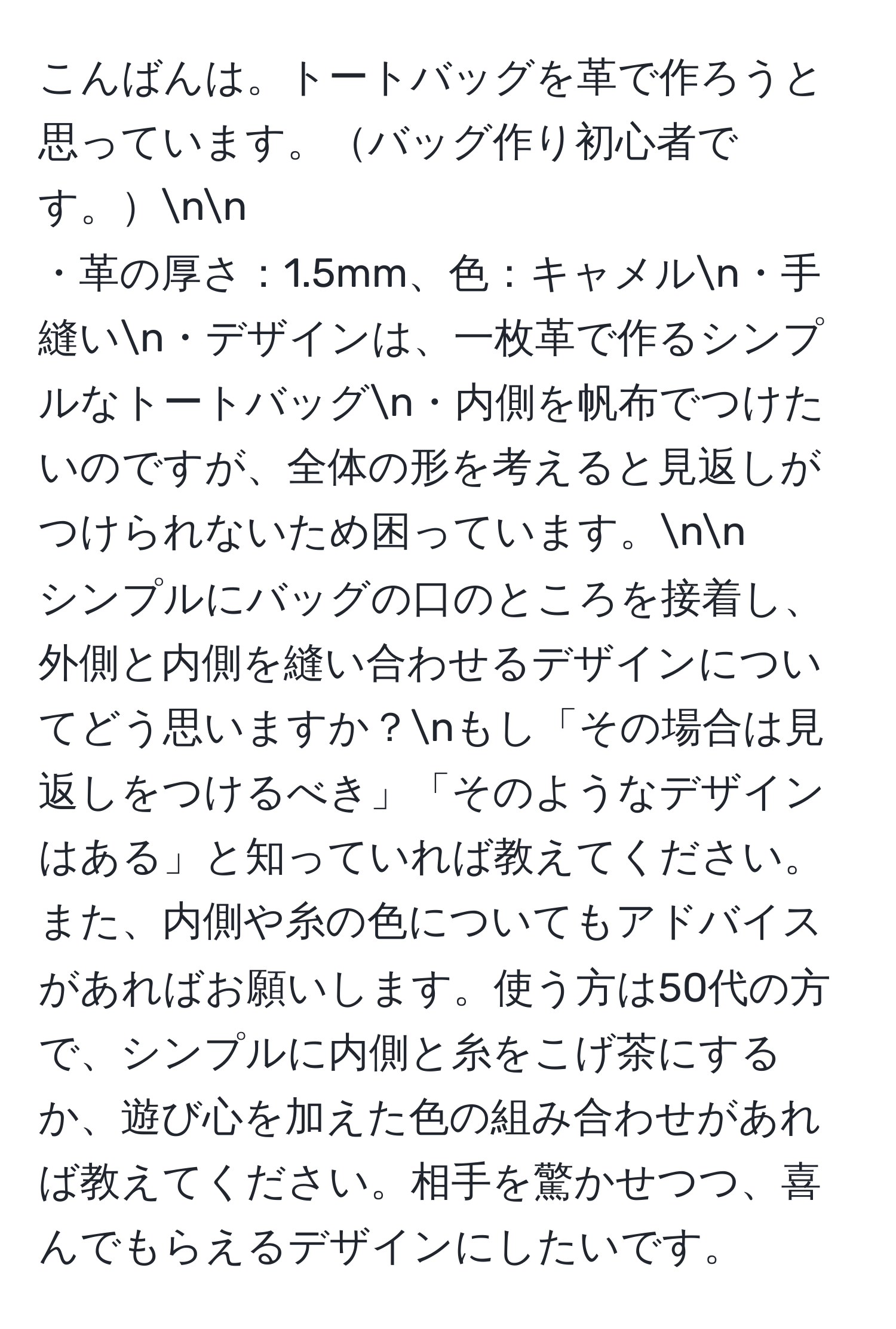 こんばんは。トートバッグを革で作ろうと思っています。バッグ作り初心者です。nn
・革の厚さ：1.5mm、色：キャメルn・手縫いn・デザインは、一枚革で作るシンプルなトートバッグn・内側を帆布でつけたいのですが、全体の形を考えると見返しがつけられないため困っています。nn
シンプルにバッグの口のところを接着し、外側と内側を縫い合わせるデザインについてどう思いますか？nもし「その場合は見返しをつけるべき」「そのようなデザインはある」と知っていれば教えてください。また、内側や糸の色についてもアドバイスがあればお願いします。使う方は50代の方で、シンプルに内側と糸をこげ茶にするか、遊び心を加えた色の組み合わせがあれば教えてください。相手を驚かせつつ、喜んでもらえるデザインにしたいです。