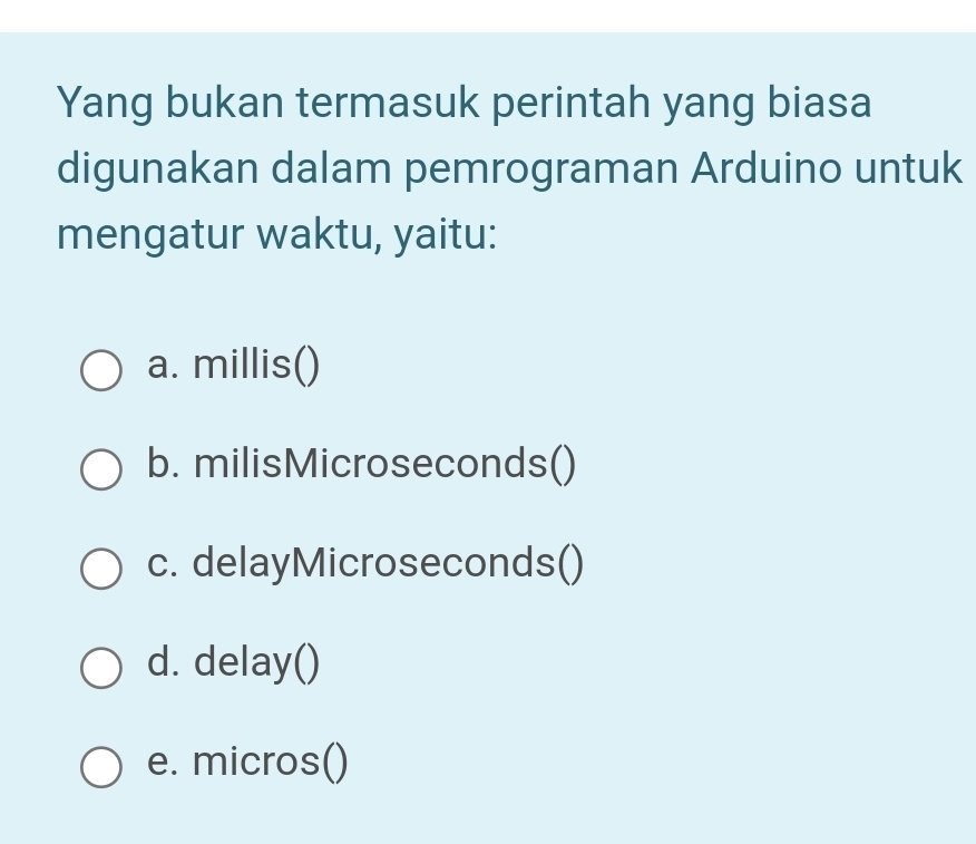 Yang bukan termasuk perintah yang biasa
digunakan dalam pemrograman Arduino untuk
mengatur waktu, yaitu:
a. millis()
b. milisMicroseconds()
c. delayMicroseconds()
d. delay()
e. micros()