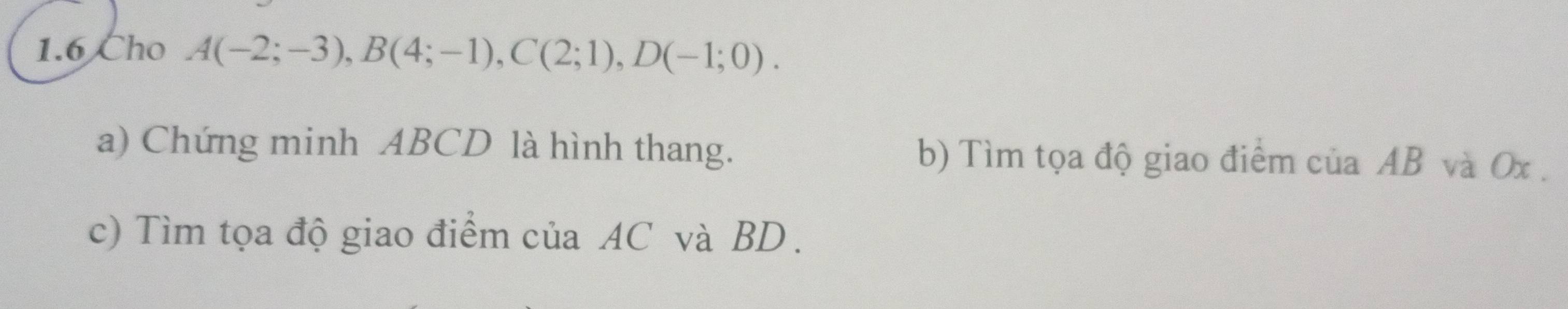 1.6 Cho A(-2;-3), B(4;-1), C(2;1), D(-1;0). 
a) Chứng minh ABCD là hình thang. b) Tìm tọa độ giao điểm của AB và Ox. 
c) Tìm tọa độ giao điểm của AC và BD.