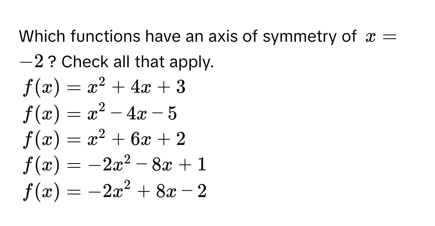 Which functions have an axis of symmetry of $x = -2$? Check all that apply.
$f(x) = x^2 + 4x + 3$
$f(x) = x^2 - 4x - 5$
$f(x) = x^2 + 6x + 2$
$f(x) = -2x^2 - 8x + 1$
$f(x) = -2x^2 + 8x - 2$