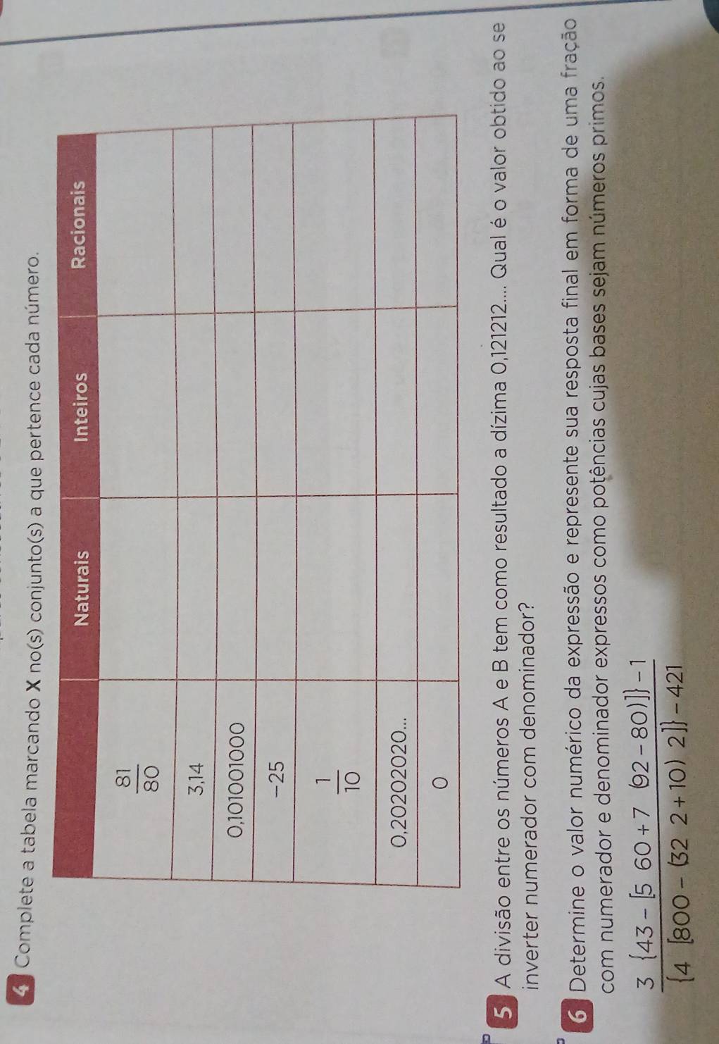 Complete a tabela marcando X no(s) conjunto(s) a que pertence cada número.
5 A divisão entre os números A e B tem como resultado a dízima 0,121212.... Qual é o valor obtido ao se
inverter numerador com denominador?
6 Determine o valor numérico da expressão e represente sua resposta final em forma de uma fração
com numerador e denominador expressos como potências cujas bases sejam números primos.
frac 3 43-[560+7(92-80)] -1 4[800-(322+10)2] -421