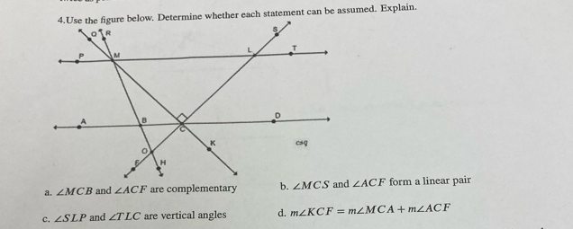 Use the figure below. Determine whether each statement can be assumed. Explain.
a. ∠ MCB and ∠ ACF are complementary ∠ ACF form a linear pair
c. ∠ SLP and ∠ TLC are vertical angles d. m∠ KCF=m∠ MCA+m∠ ACF