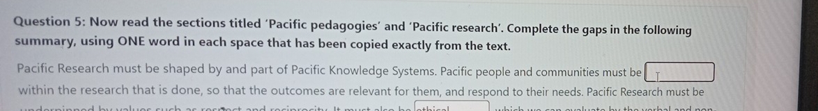 Now read the sections titled ‘Pacific pedagogies’ and ‘Pacific research’. Complete the gaps in the following 
summary, using ONE word in each space that has been copied exactly from the text. 
Pacific Research must be shaped by and part of Pacific Knowledge Systems. Pacific people and communities must be 
within the research that is done, so that the outcomes are relevant for them, and respond to their needs. Pacific Research must be