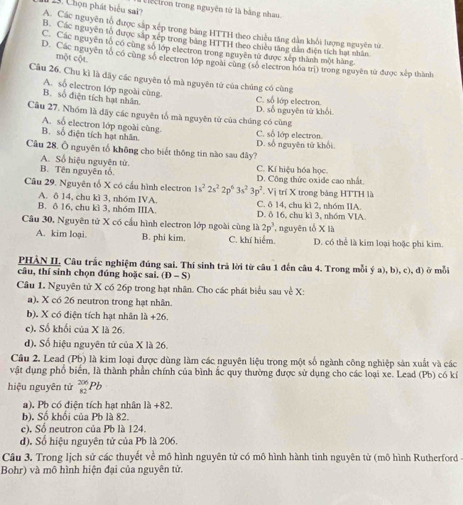 13 . Chọn phát biểu sai?
electron trong nguyên tử là bằng nhau.
A. Các nguyên tổ được sắp xếp trong bảng HTTH theo chiều tăng dần khối lượng nguyên từ.
B. Các nguyên tổ được sắp xếp trong bảng HTTH theo chiếu tăng dân điện tích hạt nhân
C. Các nguyên tố có cùng số lớp electron trong nguyên tử được xếp thành một hàng.
một cột.
D. Các nguyên tố có cùng số electron lớp ngoài cùng (số electron hóa trị) trong nguyên từ được xếp thành
Câu 26. Chu kì là dãy các nguyên tố mà nguyên tử của chúng có cùng
A. số electron lớp ngoài cùng C. số lớp electron
B. số điện tích hạt nhân.
D. số nguyên tử khổi
Câu 27. Nhóm là dãy các nguyên tố mà nguyên tử của chúng có cùng
A. số electron lớp ngoài cùng C. số lớp electron.
B. số điện tích hạt nhân.
D. số nguyên tử khối
Câu 28. Ô nguyên tố không cho biết thông tin nào sau dây?
A. Số hiệu nguyên tử. C. Kí hiệu hóa học.
B. Tên nguyên tổ. D. Công thức oxide cao nhất.
Câầu 29. Nguyên tố X có cấu hình electron 1s^22s^22p^63s^23p^2. V j trí X trong bảng HTTH là
A. δ 14, chu kì 3, nhóm IVA. C. ô 14, chu kì 2, nhóm IIA.
B. ô 16, chu kì 3, nhóm IIIA. D. ô 16, chu kì 3, nhóm VIA.
Câu 30. Nguyên tử X có cấu hình electron lớp ngoài cùng là 2p^3 , nguyên tố (1
A. kim loại. B. phi kim. C. khí hiểm. D. có thể là kim loại hoặc phi kim.
PHẢN II. Câu trắc nghiệm đúng sai. Thí sinh trả lời từ câu 1 đến câu 4. Trong mỗi ý a), b), c), d) ở mỗi
câu, thí sinh chọn đúng hoặc sai. (D-S)
Câu 1. Nguyên tử X có 26p trong hạt nhân. Cho các phát biểu sau về X:
a). X có 26 neutron trong hạt nhân.
b). X có điện tích hạt nhân 1a+26
c). Số khối của X là 26.
d). Số hiệu nguyên tử của X là 26.
Câu 2. Lead (Pb) là kim loại được dùng làm các nguyên liệu trong một số ngành công nghiệp sản xuất và các
vật dụng phổ biển, là thành phần chính của bình ắc quy thường được sử dụng cho các loại xe. Lead (Pb) có kí
hiệu nguyên tử _(82)^(206)Pb
a). Pb có điện tích hạt nhân 1a+82.
b). Số khối của Pb là 82.
c). Số neutron của Pb là 124.
d). Số hiệu nguyên tử của Pb là 206.
Câu 3. Trong lịch sử các thuyết về mô hình nguyên tử có mô hình hành tinh nguyên tử (mô hình Rutherford -
Bohr) và mô hình hiện đại của nguyên tử.