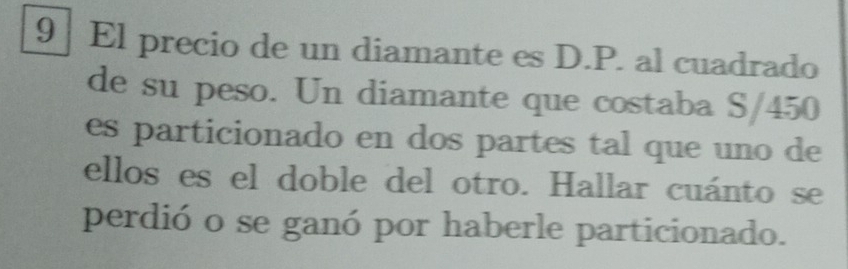 9 ] El precio de un diamante es D.P. al cuadrado 
de su peso. Un diamante que costaba S/450
es particionado en dos partes tal que uno de 
ellos es el doble del otro. Hallar cuánto se 
perdió o se ganó por haberle particionado.