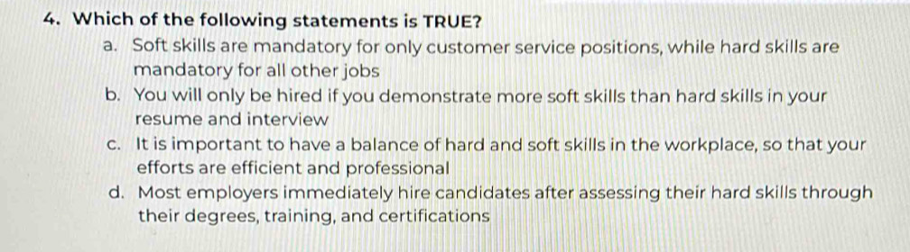 Which of the following statements is TRUE?
a. Soft skills are mandatory for only customer service positions, while hard skills are
mandatory for all other jobs
b. You will only be hired if you demonstrate more soft skills than hard skills in your
resume and interview
c. It is important to have a balance of hard and soft skills in the workplace, so that your
efforts are efficient and professional
d. Most employers immediately hire candidates after assessing their hard skills through
their degrees, training, and certifications