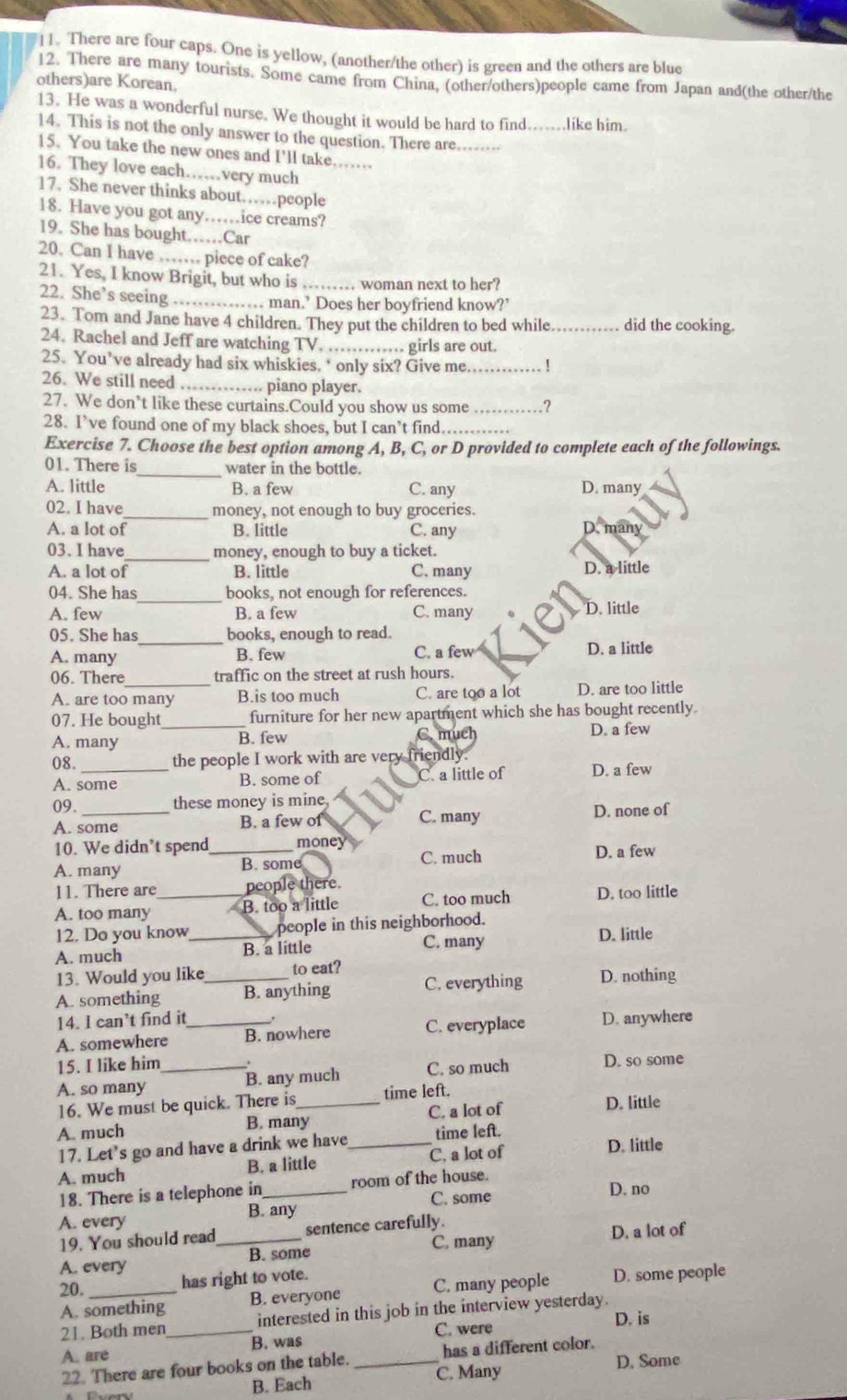 There are four caps. One is yellow, (another/the other) is green and the others are blue
12. There are many tourists. Some came from China, (other/others)people came from Japan and(the other/the
others)are Korean.
13. He was a wonderful nurse. We thought it would be hard to find......like him.
14. This is not the only answer to the question. There are.-
15. You take the new ones and I'll take……
16. They love each……very much_
17. She never thinks about……people
18. Have you got any….ice creams?
19. She has bought……Car
20. Can I have …… piece of cake?
21. Yes, I know Brigit, but who is .._ …. woman next to her?
22. She’s seeing .……. man.’ Does her boyfriend know?’
23. Tom and Jane have 4 children. They put the children to bed while............ did the cooking.
24. Rachel and Jeff are watching TV. ........... girls are out.
25. You’ve already had six whiskies, ‘ only six? Give me _!
26. We still need _.. piano player.
27. We don’t like these curtains.Could you show us some _.?
28. I’ve found one of my black shoes, but I can’t find._
Exercise 7. Choose the best option among A, B, C, or D provided to complete each of the followings.
_
01. There is water in the bottle.
A. little B. a few C. any D. many
02. I have_ money, not enough to buy groceries.
A. a lot of B. little C. any D. many
03. I have_ money, enough to buy a ticket.
A. a lot of B. little C. many D. a little
_
04. She has books, not enough for references.
A. few B. a few C. many D. little
05. She has_ books, enough to read.
A. many B. few C. a few D. a little
06. There_ traffic on the street at rush hours.
A. are too many B.is too much C. are too a lot D. are too little
07. He bought _furniture for her new apartment which she has bought recently.
A. many B. few C. much D. a few
08._ the people I work with are very friendly.
A. some B. some of C. a little of D. a few
09. _these money is mine
A. some B. a few of C. many D. none of
10. We didn’t spend_ money D. a few
A. many B. some
C. much
11. There are people there.
A. too many _B. too a little C. too much D. too little
12. Do you know_   people in this neighborhood.
A. much B. a little C. many D. little
13. Would you like to eat?
A. something _B. anything C. everything D. nothing
14. I can’t find it
A. somewhere _B. nowhere C. everyplace D. anywhere
15. I like him
A. so many _B. any much C. so much D. so some
16. We must be quick. There is _time left. D. little
B. many C. a lot of
A. much time left.
17. Let's go and have a drink we have_
A. much B. a little C. a lot of
D. little
18. There is a telephone in_ room of the house.
A. every B. any C. some
D. no
19. You should read_ sentence carefully.
A. every B. some C. many D. a lot of
20._ has right to vote.
A. something B. everyone C. many people D. some people
21. Both men_ interested in this job in the interview yesterday.
C. were D. is
A. are B. was_
22. There are four books on the table. C. Many has a different color.
D. Some
B. Each