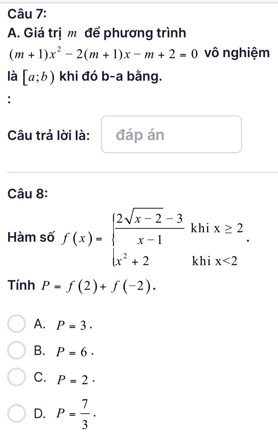 Giá trị m để phương trình
(m+1)x^2-2(m+1)x-m+2=0 vô nghiệm
là [a;b) khi đó b-a bằng.
:
Câu trả lời là: đáp án
Câu 8:
Hàm số f(x)=beginarrayl  (2sqrt(x-2)-3)/x-1 khix≥ 2 x^2+2khix<2endarray.. 
Tính P=f(2)+f(-2).
A. P=3.
B. P=6·
C. P=2·
D. P= 7/3 .