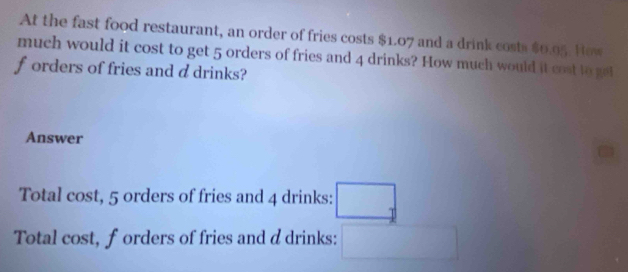 At the fast food restaurant, an order of fries costs $1.07 and a drink costs $0.05. How 
much would it cost to get 5 orders of fries and 4 drinks? How much would it cost to get 
f orders of fries and d drinks? 
Answer 
Total cost, 5 orders of fries and 4 drinks: □ _1
Total cost, forders of fries and d drinks: □