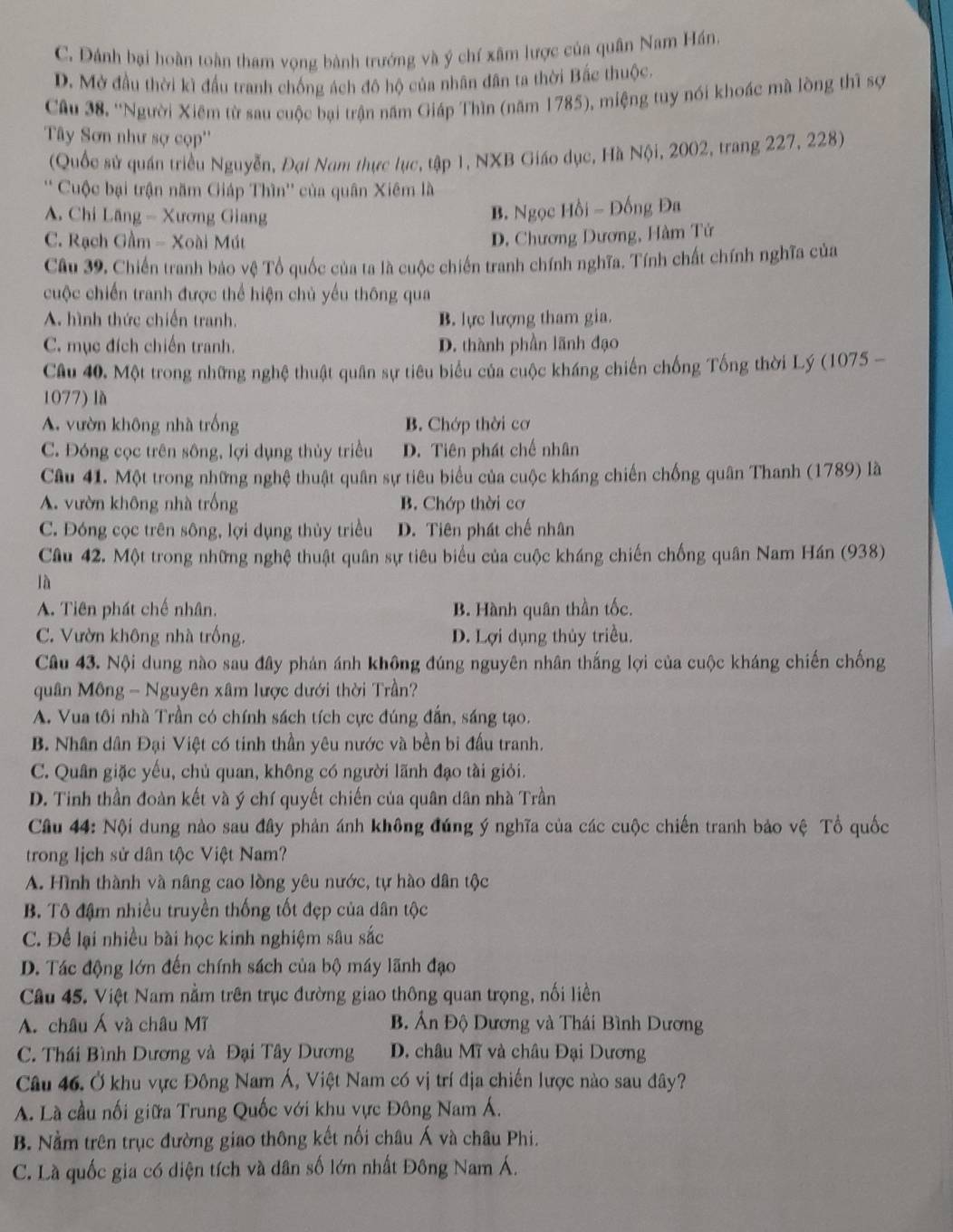 C. Dánh bại hoàn toàn tham vọng bành trướng và ý chí xâm lược của quân Nam Hán.
D. Mở đầu thời kì đấu tranh chống ách đô hộ của nhân dân ta thời Bắc thuộc.
Câu 38. ''Người Xiêm từ sau cuộc bại trận năm Giáp Thìn (năm 1785), miệng tuy nói khoác mà lòng thì sợ
Tây Sơn như sợ cọp''
(Quốc sử quán triều Nguyễn, Đại Nam thực lục, tập 1, NXB Giáo dục, Hà Nội, 2002, trang 227, 228)
' Cuộc bại trận năm Giáp Thìn'' của quân Xiêm là
A. Chi Lăng - Xương Giang
B. Ngọc Hồi - Đồng Đa
C. Rạch Gầm - Xoài Mút
D. Chương Dương, Hàm Tử
Câu 39, Chiến tranh bảo vệ Tổ quốc của ta là cuộc chiến tranh chính nghĩa. Tính chất chính nghĩa của
cuộc chiến tranh được thể hiện chủ yếu thông qua
A. hình thức chiến tranh. B. lực lượng tham gia.
C. mục đích chiến tranh. D. thành phần lãnh đạo
Cầu 40. Một trong những nghệ thuật quân sự tiêu biểu của cuộc kháng chiến chống Tống thời Lý (1075 -
1077) là
A. vườn không nhà trống B. Chớp thời cơ
C. Đóng cọc trên sông, lợi dụng thủy triều D. Tiên phát chế nhân
Câu 41. Một trong những nghệ thuật quân sự tiêu biểu của cuộc kháng chiến chống quân Thanh (1789) là
A. vườn không nhà trống B. Chớp thời cơ
C. Đóng cọc trên sông, lợi dụng thủy triều D. Tiên phát chế nhân
Câu 42. Một trong những nghệ thuật quân sự tiêu biểu của cuộc kháng chiến chống quân Nam Hán (938)
là
A. Tiên phát chế nhân. B. Hành quân thần tốc.
C. Vườn không nhà trống. D. Lợi dụng thủy triều.
Câu 43. Nội dung nào sau đây phản ánh không đúng nguyên nhân thắng lợi của cuộc kháng chiến chống
quân Mông - Nguyên xâm lược dưới thời Trần?
A. Vua tôi nhà Trần có chính sách tích cực đúng đẫn, sáng tạo.
B. Nhân dân Đại Việt có tinh thần yêu nước và bền bi đấu tranh.
C. Quân giặc yếu, chủ quan, không có người lãnh đạo tài giỏi.
D. Tinh thần đoàn kết và ý chí quyết chiến của quân dân nhà Trần
Câu 44: Nội dung nào sau đây phản ánh không đúng ý nghĩa của các cuộc chiến tranh bảo vệ Tổ quốc
trong lịch sử dân tộc Việt Nam?
A. Hình thành và nâng cao lồng yêu nước, tự hào dân tộc
B. Tô đậm nhiều truyền thống tốt đẹp của dân tộc
C. Để lại nhiều bài học kinh nghiệm sâu sắc
D. Tác động lớn đến chính sách của bộ máy lãnh đạo
Cầu 45. Việt Nam nằm trên trục đường giao thông quan trọng, nối liền
A. châu Á và châu Mĩ B. Ấn Độ Dương và Thái Bình Dương
C. Thái Bình Dương và Đại Tây Dương  D. châu Mĩ và châu Đại Dương
Câu 46. Ở khu vực Đông Nam Á, Việt Nam có vị trí địa chiến lược nào sau đây?
A. Là cầu nối giữa Trung Quốc với khu vực Đông Nam Á.
B. Nằm trên trục đường giao thông kết nối châu Á và châu Phi.
C. Là quốc gia có diện tích và dân số lớn nhất Đông Nam Á.