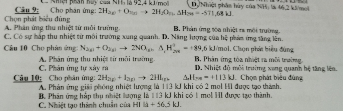 C. Nhiệt phân huy cua NH_3 là 92, 4 kJ/mol D, Nhiệt phân hủy của NH₃ là 46, 2 kJ/mol k/mol
Câu 9: Cho phản ứng: 2H_2(g)+O_2(g)to 2H_2O_(l), △ H_298=-571,68kJ. 
Chọn phát biểu đúng
A. Phản ứng thu nhiệt từ môi trường. B. Phản ứng tỏa nhiệt ra môi trường.
C. Có sự hấp thu nhiệt từ môi trường xung quanh. D. Năng lượng của hệ phản ứng tăng lên.
Câu 10 Cho phản ứng: N_2(g)+O_2(g)to 2NO_(g), △ _rH_(298)^0=+89,6kJ/mol. . Chọn phát biểu đúng
A. Phản ứng thu nhiệt từ môi trường. B. Phản ứng tỏa nhiệt ra môi trường.
C. Phản ứng tự xảy ra D. Nhiệt độ môi trường xung quanh hệ tăng lên.
Câu 10: Cho phản ứng: 2H_2(g)+I_2(g)to 2HI_(g), △ _rH_298=+113kJ.Chọn phát biểu đúng
A. Phản ứng giải phóng nhiệt lượng là 113 kJ khi có 2 mol HI được tạo thành.
B. Phản ứng hấp thụ nhiệt lượng là 113 kJ khi có 1 mol HI được tạo thành.
C. Nhiệt tạo thành chuẩn của B 1 la+56,5kJ.