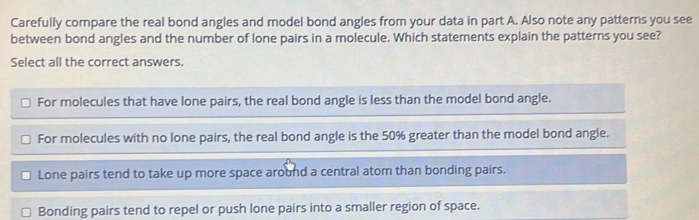 Carefully compare the real bond angles and model bond angles from your data in part A. Also note any patterns you see
between bond angles and the number of lone pairs in a molecule. Which statements explain the patterns you see?
Select all the correct answers.
For molecules that have lone pairs, the real bond angle is less than the model bond angle.
For molecules with no lone pairs, the real bond angle is the 50% greater than the model bond angle.
Lone pairs tend to take up more space around a central atom than bonding pairs.
Bonding pairs tend to repel or push lone pairs into a smaller region of space.