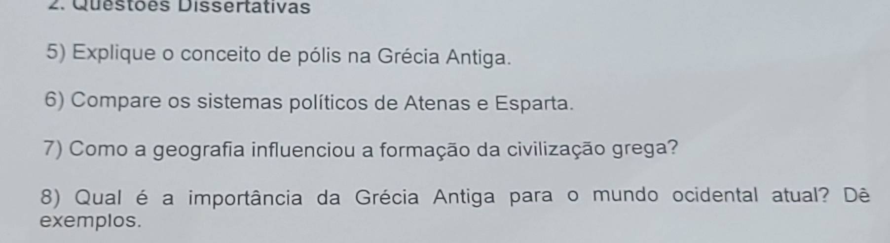 Questões Dissertativas 
5) Explique o conceito de pólis na Grécia Antiga. 
6) Compare os sistemas políticos de Atenas e Esparta. 
7) Como a geografia influenciou a formação da civilização grega? 
8) Qual é a importância da Grécia Antiga para o mundo ocidental atual? Dê 
exemplos.