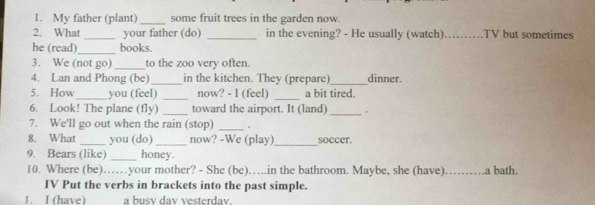 My father (plant) _some fruit trees in the garden now. 
2. What _your father (do) _in the evening? - He usually (watch)_ TV but sometimes 
he (read)_ books. 
3. We (not go) _to the zoo very often. 
4. Lan and Phong (be)_ in the kitchen. They (prepare)_ dinner. 
5. How_ you (feel) _now? - I (feel) _a bit tired. 
6. Look! The plane (fly) _toward the airport. It (land)_ 
7. We'll go out when the rain (stop)_ 
8. What _you (do) _now? -We (play)_ soccer. 
9. Bears (like) _honey. 
10. Where (be)……your mother? - She (be)….in the bathroom. Maybe, she (have) _.a bath. 
IV Put the verbs in brackets into the past simple. 
1. I (have) a busv dav vesterdav.