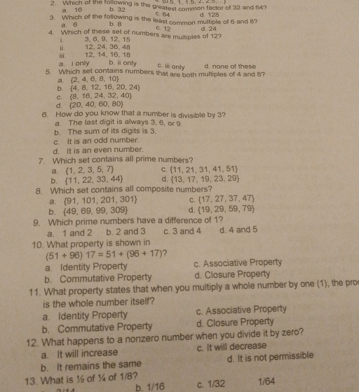 Which of the following is the greatest common factor of 32 and 64?
a 16 b. 32
c. 64
3 Which of the following is the least common multiple of 6 and 8? d. 128
a. 6 b. 8
c. 12
4. Which of these set of numbers are multiples of 12? d. 24
i. 3, 6, 9, 12, 15
ii. 12, 24, 36, 48
ⅲ. 12, 14, 16, 18
a. i only b. i only
c. ii only
5. Which set contains numbers that are both multiples of 4 and 8? d. none of these
a.  2,4,6,8,10
b.  4,8,12,16,20,24
C.  8,16,24,32,40
d.  20,40,60,80
6. How do you know that a number is divisible by 3?
a. The last digit is always 3, 6, or 9
b. The sum of its digits is 3.
c. It is an odd number.
d. It is an even number.
7. Which set contains all prime numbers?
a.  1,2,3,5,7 C.  11,21,31,41,51
b.  11,22,33,44 d.  13,17,19,23,29
8. Which set contains all composite numbers?
a.  91,101,201,301 C.  17,27,37,47
b.  49,69,99,309 d.  19,29,59,79
9. Which prime numbers have a difference of 1?
a. 1 and 2 b. 2 and 3 c. 3 and 4 d. 4 and 5
10. What property is shown in
(51+96)17=51+(96+17) ?
a. Identity Property c. Associative Property
b. Commutative Property d. Closure Property
11. What property states that when you multiply a whole number by one (1), the pro
is the whole number itself?
a. Identity Property c. Associative Property
b. Commutative Property d. Closure Property
12. What happens to a nonzero number when you divide it by zero?
a. It will increase c. It will decrease
b. It remains the same d. It is not permissible
13. What is ½ of ¼ of 1/8?
b. 1/16 c. 1/32 1/64