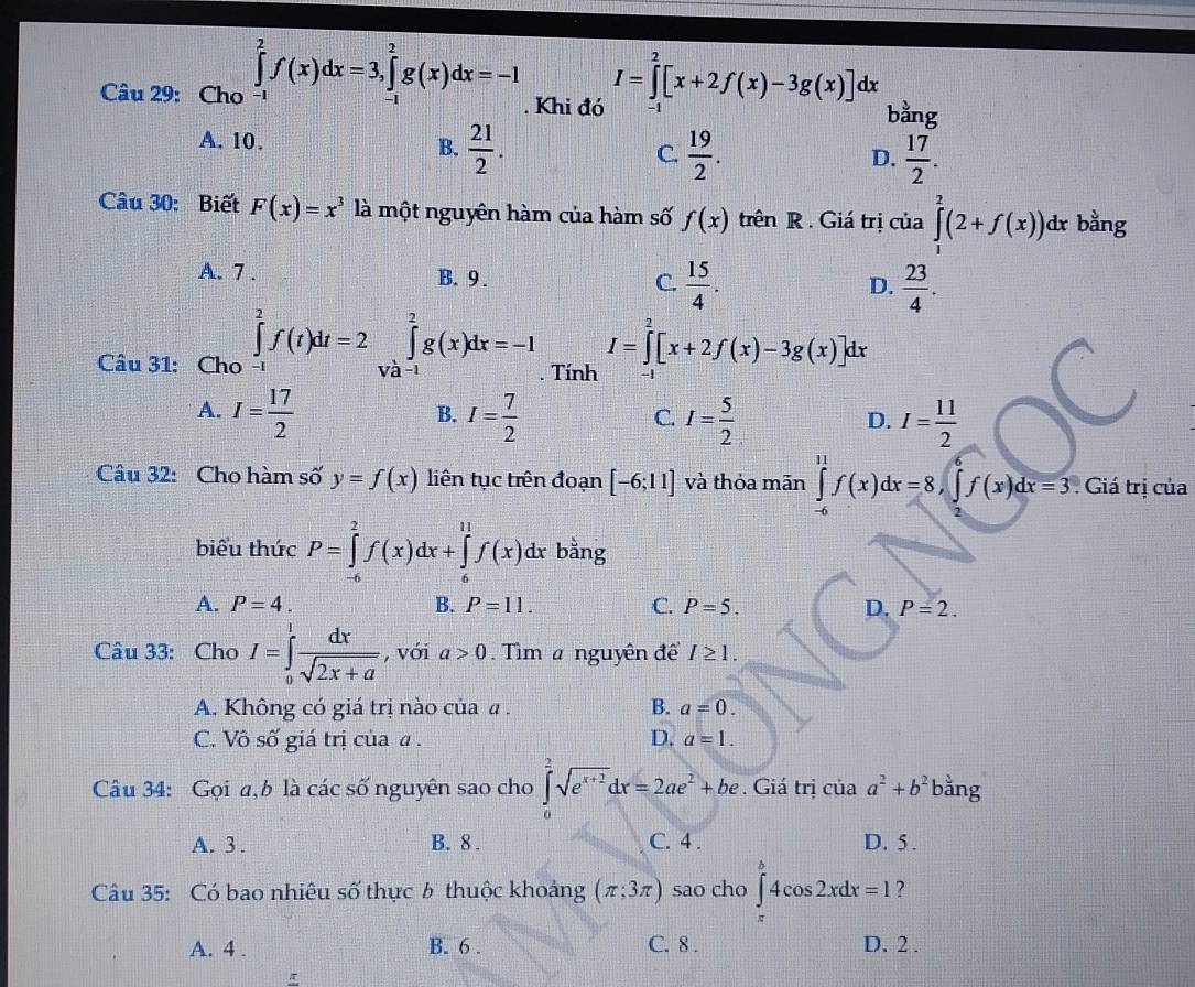 Cho ∈tlimits _(-1)^2f(x)dx=3,∈tlimits _(-1)^2g(x)dx=-1. Khi đó I=∈tlimits _x^(2[x+2f(x)-3g(x)]dx bằng
-1
A. 10.
B. frac 21)2.  19/2 .  17/2 .
C.
D.
Câu 30: Biết F(x)=x^3 là một nguyên hàm của hàm số f(x) trên R . Giá trị của ∈tlimits _1^(2(2+f(x))dx r bằng
A. 7 . B. 9 . C. frac 15)4.  23/4 .
D.
Câu 31: Cho ∈tlimits _(-1)^2f(t)dt=2∈tlimits _(Va-1)^2g(x)dx=-1. Tính I=∈tlimits _0^(2[x+2f(x)-3g(x)]dx
A. I=frac 17)2 I= 7/2  I= 5/2  I= 11/2 
B.
C.
D.
Câu 32: Cho hàm số y=f(x) liên tục trên đoạn [-6;11] và thỏa mãn ∈tlimits _(-6)^(11)f(x)dx=8,∈tlimits _2^(6f(x)dx=3 : Giá trị của
biểu thức P=∈tlimits _(-6)^2f(x)dx+∈tlimits _6^(11)f(x)dx bằng
A. P=4. B. P=11. C. P=5. D. P=2.
Câu 33: Cho I=∈tlimits _0^1frac dx)sqrt(2x+a) , với a>0.  Tìm a nguyên đềể I≥ 1.
A. Không có giá trị nào của a . B. a=0.
C. Vô số giá trị của α . D. a=1.
Câu 34: Gọi a,b là các số nguyên sao cho ∈tlimits _0^(2sqrt(e^x+2))dx=2ae^2+be. Giá trị ciaa^2+b^2ba^(frac 3)4 ng
A. 3 . B. 8 . C. 4 . D. 5 .
Câu 35: Có bao nhiêu số thực 6 thuộc khoảng (π ;3π ) sao cho ∈tlimits _0^b4cos 2xdx=1 ?
A. 4 . B. 6 . C. 8 . D. 2 .