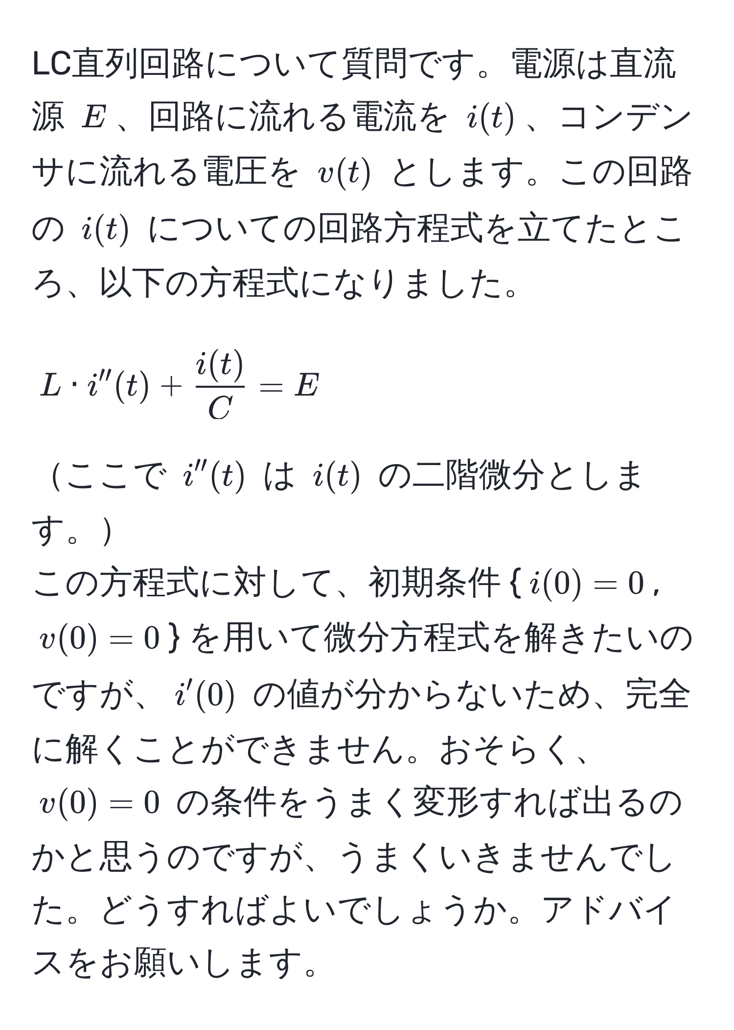 LC直列回路について質問です。電源は直流源 $E$、回路に流れる電流を $i(t)$、コンデンサに流れる電圧を $v(t)$ とします。この回路の $i(t)$ についての回路方程式を立てたところ、以下の方程式になりました。  
$$L · i''(t) +  i(t)/C  = E$$  
ここで $i''(t)$ は $i(t)$ の二階微分とします。  
この方程式に対して、初期条件 $i(0) = 0$, $v(0) = 0$ を用いて微分方程式を解きたいのですが、$i'(0)$ の値が分からないため、完全に解くことができません。おそらく、$v(0) = 0$ の条件をうまく変形すれば出るのかと思うのですが、うまくいきませんでした。どうすればよいでしょうか。アドバイスをお願いします。