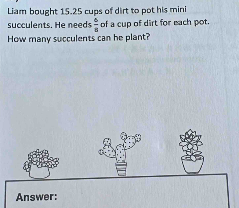 Liam bought 15.25 cups of dirt to pot his mini 
succulents. He needs  6/8  of a cup of dirt for each pot. 
How many succulents can he plant? 
Answer: