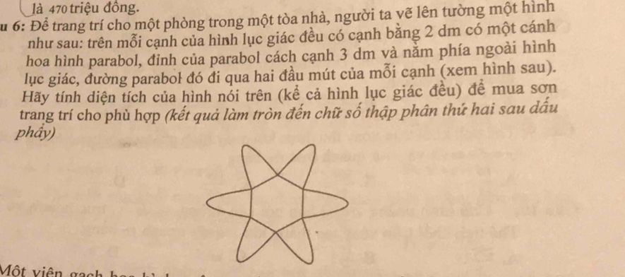 là 470 triệu đồng. 
u 6: Để trang trí cho một phòng trong một tòa nhà, người ta vẽ lên tường một hình 
như sau: trên mỗi cạnh của hình lục giác đều có cạnh băng 2 dm có một cánh 
hoa hình parabol, đỉnh của parabol cách cạnh 3 dm và nằm phía ngoài hình 
lục giác, đường parabol đó đi qua hai đầu mút của mỗi cạnh (xem hình sau). 
Hãy tính diện tích của hình nổi trên (kể cả hình lục giác đều) để mua sơn 
trang trí cho phù hợp (kết quả làm tròn đến chữ số thập phân thứ hai sau dấu 
phầy) 
Một viên ga