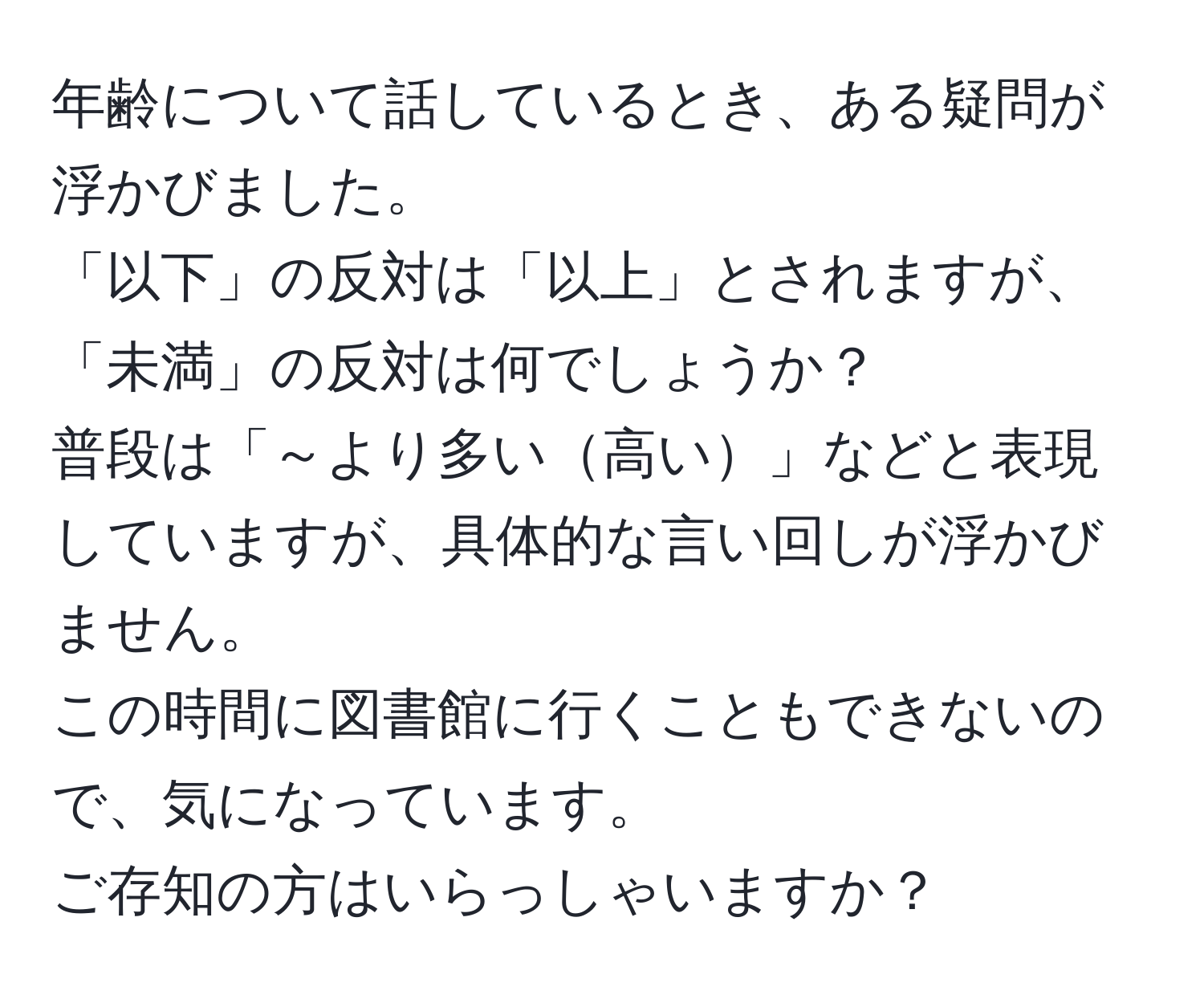 年齢について話しているとき、ある疑問が浮かびました。  
「以下」の反対は「以上」とされますが、「未満」の反対は何でしょうか？  
普段は「～より多い高い」などと表現していますが、具体的な言い回しが浮かびません。  
この時間に図書館に行くこともできないので、気になっています。  
ご存知の方はいらっしゃいますか？