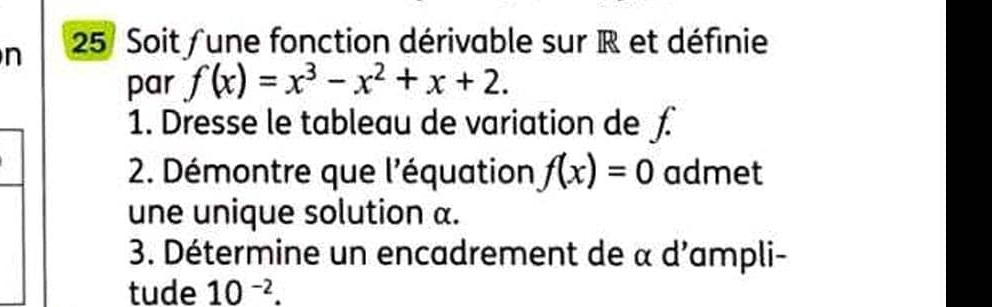 Soit /une fonction dérivable sur R et définie 
par f(x)=x^3-x^2+x+2. 
1. Dresse le tableau de variation de £
2. Démontre que l'équation f(x)=0 admet 
une unique solution α. 
3. Détermine un encadrement de α d'ampli- 
tude 10^(-2).