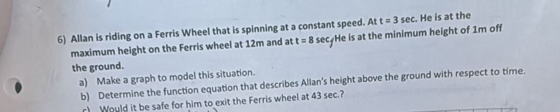 Allan is riding on a Ferris Wheel that is spinning at a constant speed. At t=3sec. He is at the 
maximum height on the Ferris wheel at 12m and at t=8sec He is at the minimum height of 1m off 
the ground. 
a) Make a graph to model this situation. 
b) Determine the function equation that describes Allan’s height above the ground with respect to time. 
r) Would it be safe for him to exit the Ferris wheel at 43 sec.?