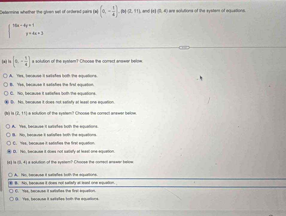 Determine whether the given set of ordered pairs (a) (0,- 1/4 ),(b)(2,11), , and (c ) (0,4) are solutions of the system of equations.
beginarrayl 16x-4y=1 y=4x+3endarray.
(a) ls (0,- 1/4 ) a solution of the system? Choose the correct answer below.
A. Yes, because it satisfies both the equations.
B. Yes, because it satisfies the first equation.
C. No, because it satisfies both the equations.
D. No, because it does not satisfy at least one equation.
(b) ls (2,11) a solution of the system? Choose the correct answer below.
A. Yes, because it satisfies both the equations.
B. No, because it satisfies both the equations.
C. Yes, because it satisfies the first equation.
D. No, because it does not satisfy at least one equation.
(c) ls (0,4) a solution of the system? Choose the correct answer below.
A. No, because it satisfies both the equations.
B. No, because it does not satisfy at least one equation.
C. Yes, because it satisfies the first equation.
D. Yes, because it satisfies both the equations.