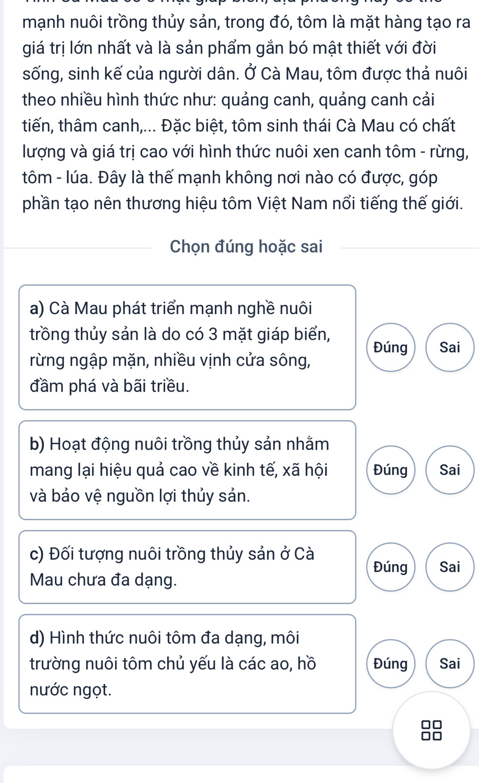 mạnh nuôi trồng thủy sản, trong đó, tôm là mặt hàng tạo ra
giá trị lớn nhất và là sản phẩm gắn bó mật thiết với đời
sống, sinh kế của người dân. Ở Cà Mau, tôm được thả nuôi
theo nhiều hình thức như: quảng canh, quảng canh cải
tiến, thâm canh,... Đặc biệt, tôm sinh thái Cà Mau có chất
lượng và giá trị cao với hình thức nuôi xen canh tôm - rừng,
tôm - lúa. Đây là thế mạnh không nơi nào có được, góp
phần tạo nên thương hiệu tôm Việt Nam nổi tiếng thế giới.
Chọn đúng hoặc sai
a) Cà Mau phát triển mạnh nghề nuôi
trồng thủy sản là do có 3 mặt giáp biển,
Đúng Sai
rừng ngập mặn, nhiều vịnh cửa sông,
đầm phá và bãi triều.
b) Hoạt động nuôi trồng thủy sản nhằm
mang lại hiệu quả cao về kinh tế, xã hội Đúng Sai
và bảo vệ nguồn lợi thủy sản.
c) Đối tượng nuôi trồng thủy sản ở Cà
Đúng Sai
Mau chưa đa dạng.
d) Hình thức nuôi tôm đa dạng, môi
trường nuôi tôm chủ yếu là các ao, hồ Đúng Sai
nước ngọt.
□□
□□