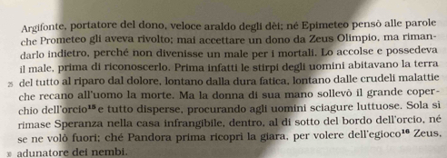 Argifonte, portatore del dono, veloce araldo degli dèi; né Epimeteo pensò alle parole 
che Prometeo gli aveva rivolto; mai accettare un dono da Zeus Olimpio, ma riman- 
darlo indietro, perché non divenisse un male per i mortali. Lo accolse e possedeva 
il male, prima di riconoscerlo. Prima infatti le stirpi degli uomini abitavano la terra 
z del tutto al riparo dal dolore, lontano dalla dura fatica, lontano dalle crudeli malattie 
che recano all'uomo la morte. Ma la donna di sua mano sollevò il grande coper- 
chio dell'or cio^(15) e tutto disperse, procurando agli uomini sciagure luttuose. Sola si 
rimase Speranza nella casa infrangibile, dentro, al di sotto del bordo dell'orcio, né 
se ne volò fuori; ché Pandora prima ricopri la giara, per volere dell'egioc D^(16) Zeus. 
≌ adunatore dei nembi.