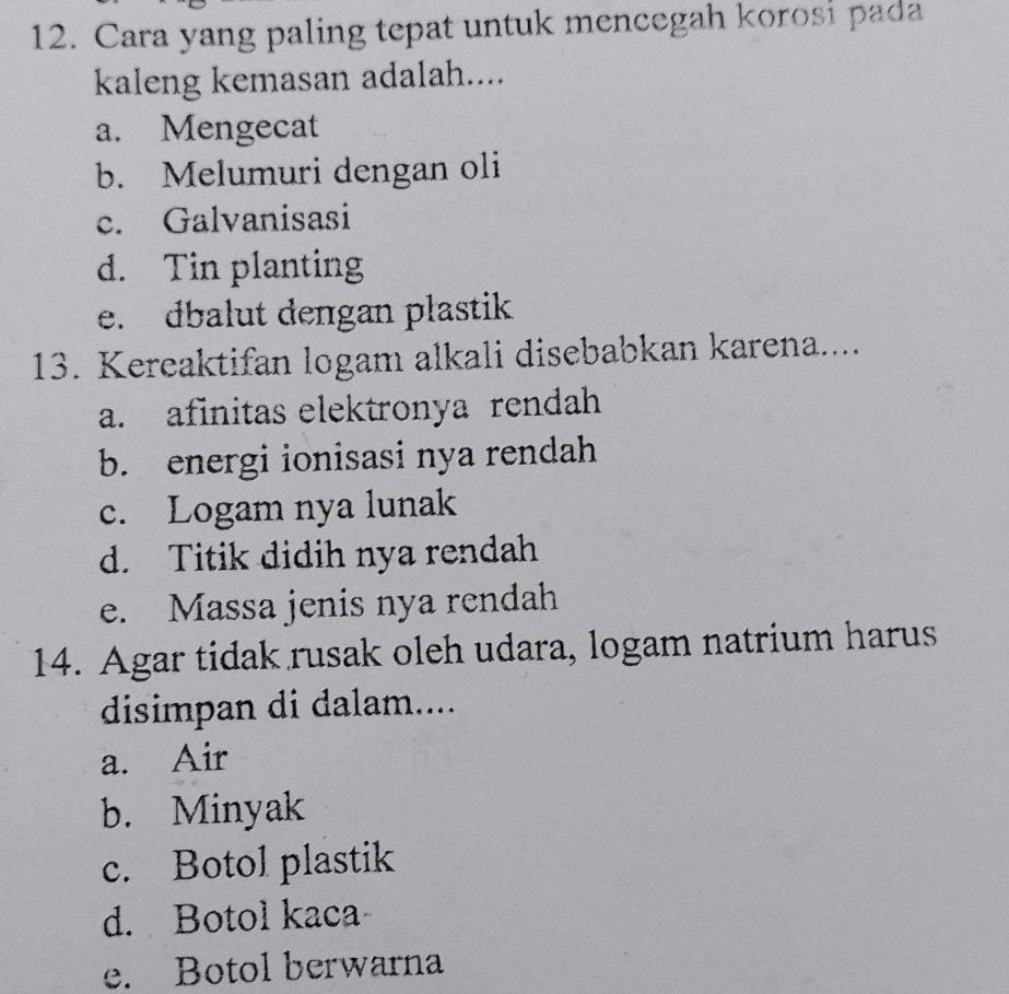 Cara yang paling tepat untuk mencegah korosi pada
kaleng kemasan adalah....
a. Mengecat
b. Melumuri dengan oli
c. Galvanisasi
d. Tin planting
e. dbalut dengan plastik
13. Kereaktifan logam alkali disebabkan karena....
a. afinitas elektronya rendah
b. energi ionisasi nya rendah
c. Logam nya lunak
d. Titik didih nya rendah
e. Massa jenis nya rendah
14. Agar tidak rusak oleh udara, logam natrium harus
disimpan di dalam....
a. Air
b. Minyak
c. Botol plastik
d. Botol kaca
e. Botol berwarna