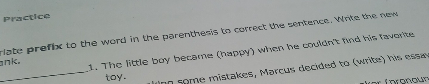 Practice 
riate prefix to the word in the parenthesis to correct the sentence. Write the new 
1. The little boy became (happy) when he couldn't find his favorite 
ank. 
toy. 
_ing some mistakes, Marcus decided to (write) his essav