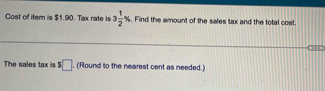 Cost of item is $1.90. Tax rate is 3 1/2 %. Find the amount of the sales tax and the total cost. 
The sales tax is $□. (Round to the nearest cent as needed.)