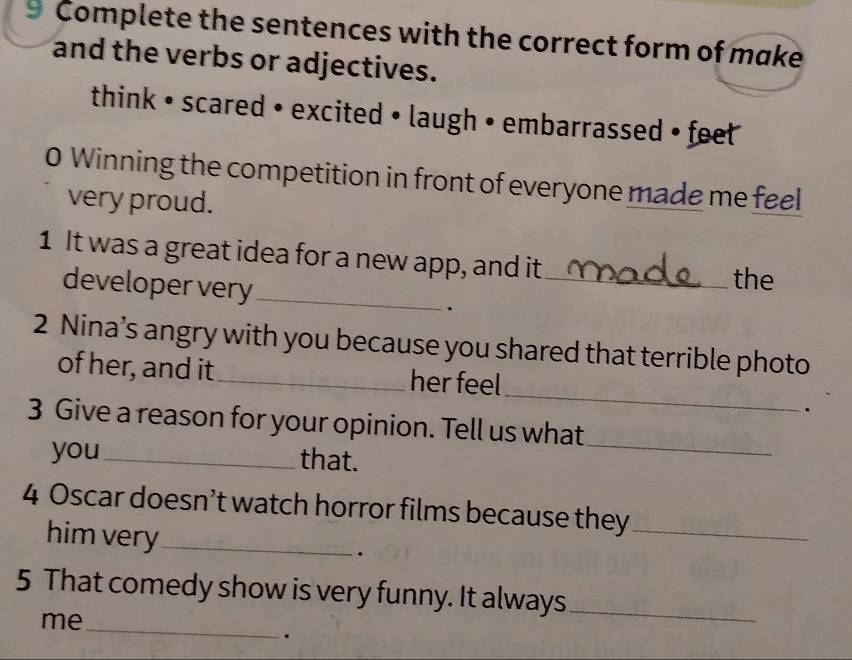 Complete the sentences with the correct form of make 
and the verbs or adjectives. 
think • scared • excited • laugh • embarrassed • feet 
0 Winning the competition in front of everyone made me feel 
very proud. 
1 It was a great idea for a new app, and it 
the 
developer very_ ._ 
2 Nina’s angry with you because you shared that terrible photo 
_ 
of her, and it_ her feel 
. 
3 Give a reason for your opinion. Tell us what 
you_ that. 
_ 
4 Oscar doesn’t watch horror films because they_ 
him very_ 
. 
5 That comedy show is very funny. It always_ 
_ 
me 
.