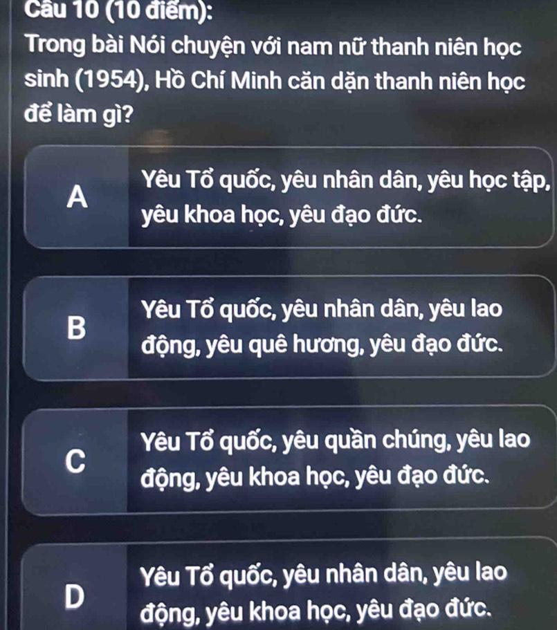 Cầu 10 (10 điểm):
Trong bài Nói chuyện với nam nữ thanh niên học
sinh (1954), Hồ Chí Minh căn dặn thanh niên học
để làm gì?
A
Yêu Tổ quốc, yêu nhân dân, yêu học tập,
yêu khoa học, yêu đạo đức.
B
Yêu Tổ quốc, yêu nhân dân, yêu lao
động, yêu quê hương, yêu đạo đức.
C
Yêu Tổ quốc, yêu quần chúng, yêu lao
động, yêu khoa học, yêu đạo đức.
Yêu Tổ quốc, yêu nhân dân, yêu lao
D
động, yêu khoa học, yêu đạo đức.