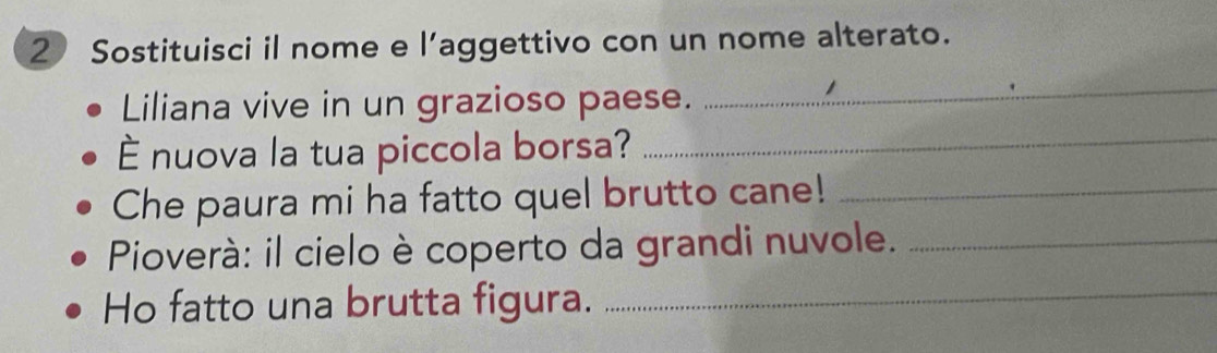 Sostituisci il nome e l’aggettivo con un nome alterato. 
Liliana vive in un grazioso paese. 
_ 
È nuova la tua piccola borsa?_ 
Che paura mi ha fatto quel brutto cane!_ 
Pioverà: il cielo è coperto da grandi nuvole._ 
Ho fatto una brutta figura._