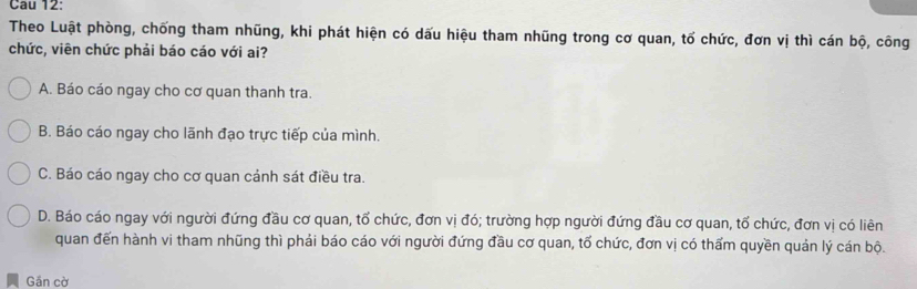 Cau 12:
Theo Luật phòng, chống tham nhũng, khi phát hiện có dấu hiệu tham nhũng trong cơ quan, tố chức, đơn vị thì cán bộ, công
chức, viên chức phải báo cáo với ai?
A. Báo cáo ngay cho cơ quan thanh tra.
B. Báo cáo ngay cho lãnh đạo trực tiếp của mình.
C. Báo cáo ngay cho cơ quan cánh sát điều tra.
D. Báo cáo ngay với người đứng đầu cơ quan, tổ chức, đơn vị đó; trường hợp người đứng đầu cơ quan, tổ chức, đơn vị có liên
quan đến hành vi tham nhũng thì phải báo cáo với người đứng đầu cơ quan, tố chức, đơn vị có thấm quyền quản lý cán bộ.
Gần cờ