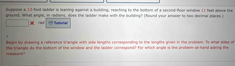 Suppose a 13-foot ladder is leaning against a building, reaching to the bottom of a second-floor window 11 feet above the 
ground. What angle, in radians, does the ladder make with the building? (Round your answer to two decimal places.) 
rad Tutorial 
Begin by drawing a reference triangle with side lengths corresponding to the lengths given in the problem. To what sides of 
the triangle do the bottom of the window and the ladder correspond? For which angle is the problem-at-hand asking the 
measure?