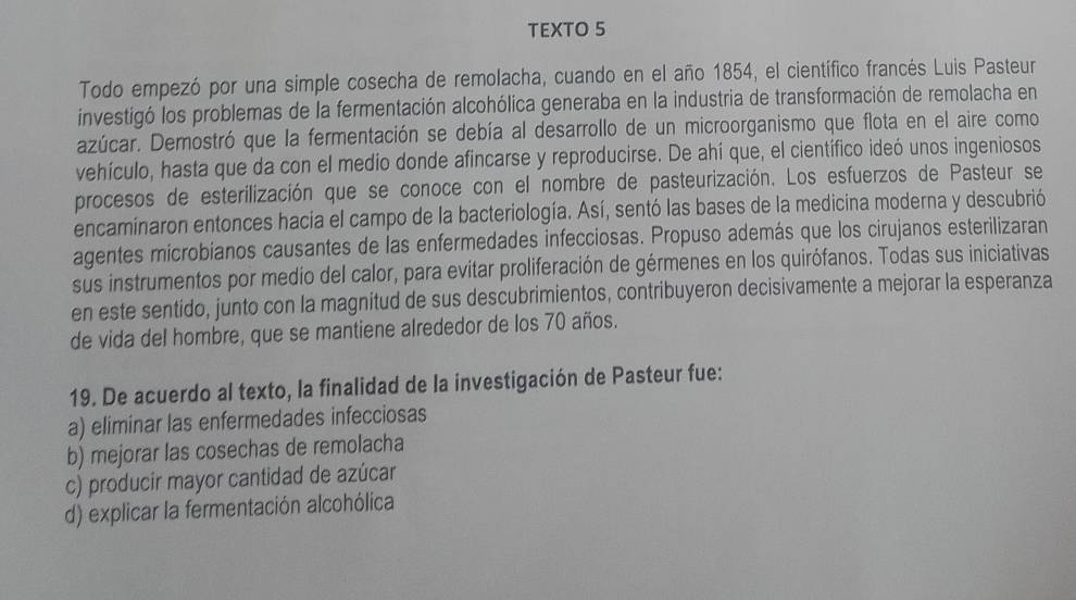 TEXTO 5
Todo empezó por una simple cosecha de remolacha, cuando en el año 1854, el científico francés Luis Pasteur
investigó los problemas de la fermentación alcohólica generaba en la industria de transformación de remolacha en
azúcar. Demostró que la fermentación se debía al desarrollo de un microorganismo que flota en el aire como
vehículo, hasta que da con el medio donde afincarse y reproducirse. De ahí que, el científico ideó unos ingeniosos
procesos de esterilización que se conoce con el nombre de pasteurización. Los esfuerzos de Pasteur se
encaminaron entonces hacia el campo de la bacteriología. Así, sentó las bases de la medicina moderna y descubrió
agentes mícrobianos causantes de las enfermedades infecciosas. Propuso además que los cirujanos esterilizaran
sus instrumentos por medio del calor, para evitar proliferación de gérmenes en los quirófanos. Todas sus iniciativas
en este sentido, junto con la magnitud de sus descubrimientos, contribuyeron decisivamente a mejorar la esperanza
de vida del hombre, que se mantiene alrededor de los 70 años.
19. De acuerdo al texto, la finalidad de la investigación de Pasteur fue:
a) eliminar las enfermedades infecciosas
b) mejorar las cosechas de remolacha
c) producir mayor cantidad de azúcar
d) explicar la fermentación alcohólica