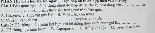 PHAN III: Cầu hỏi trả lới ngàn ( 'Trọn đấp ân thích hợp diễn vào ở trong)
Câu 1:Bảo quản lạnh là sử dụng nhiệt độ thấp để ức chế sự hoạt động của _và
_sản phầm thủy sản trong quá trình bảo quản.
A. Enzyme, vi sinh vật gây hại B. Vi khuẩn, côn trùng
C. Vi sinh vật , vi rút D. Enzyme, vi khuẩn
Câu 2: Hệ thống tuần hoàn kết hợp với hệ thống thủy canh được gọi là_
A. Hệ thống lọc tuần hoàn B. Aquaponic C. Xử lý khí độc D. Tuần hoàn nước