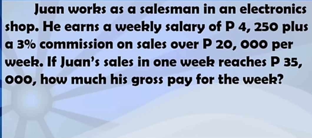 Juan works as a salesman in an electronics 
shop. He earns a weekly salary of P 4, 250 plus 
a 3% commission on sales over P 20, 000 per
week. If Juan’s sales in one week reaches P 35,
000, how much his gross pay for the week?