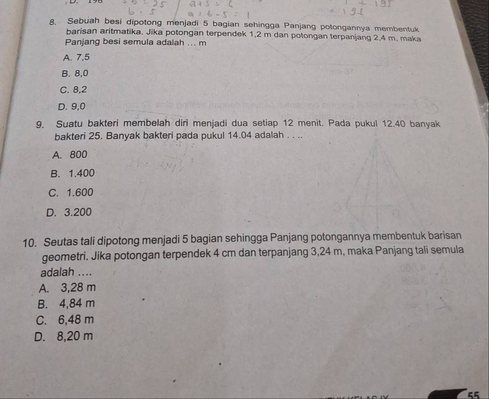 Sebuah besi dipotong menjadi 5 bagian sehingga Panjang potongannya membentuk
barisan aritmatika. Jika potongan terpendek 1, 2 m dan potongan terpanjang 2,4 m, maka
Panjang besi semula adalah ... m
A. 7,5
B. 8,0
C. 8, 2
D. 9, 0
9, Suatu bakteri membelah diri menjadi dua setiap 12 menit. Pada pukul 12.40 banyak
bakteri 25. Banyak bakteri pada pukul 14.04 adalah . . ..
A. 800
B. 1.400
C. 1.600
D. 3.200
10. Seutas tali dipotong menjadi 5 bagian sehingga Panjang potongannya membentuk barisan
geometri. Jika potongan terpendek 4 cm dan terpanjang 3,24 m, maka Panjang tali semula
adalah ....
A. 3,28 m
B. 4,84 m
C. 6,48 m
D. 8,20 m
55