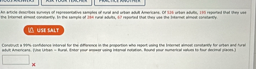 An article describes surveys of representative samples of rural and urban adult Americans. Of 526 urban adults, 195 reported that they use 
the Internet almost constantly. In the sample of 284 rural adults, 67 reported that they use the Internet almost constantly. 
△ USE SALT 
Construct a 99% confidence interval for the difference in the proportion who report using the Internet almost constantly for urban and rural 
adult Americans. (Use Urban - Rural. Enter your answer using interval notation. Round your numerical values to four decimal places.)