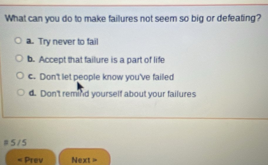 What can you do to make failures not seem so big or defeating?
a. Try never to fail
b. Accept that failure is a part of life
c. Don't let people know you've failed
d. Don't remind yourself about your failures
# 5 /5
Prev Next>