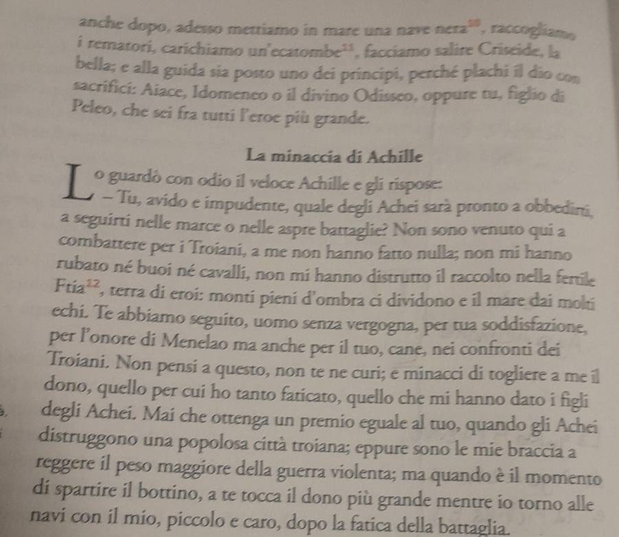 anche dopo, adesso mettiamo in mare una nave nera^(10) , raccogliame
i rematori, carichiamo un'ecaton be^(11) , facciamo salire Criseide, la
bella; e alla guida sia posto uno dei principi, perché plachi il dio con
sacrifici: Aiace, Idomeneo o il divino Odisseo, oppure tu, figlio di
Peleo, che sei fra tutti l’eroe più grande.
La minaccia di Achille
o guardó con odio il veloce Achille e gli rispose:
Jy « Tu, avido e impudente, quale degli Achei sarà pronto a obbedini,
a seguirti nelle marce o nelle aspre battaglie? Non sono venuto qui a
combattere per i Troiani, a me non hanno fatto nulla; non mi hanno
rubato né buoi né cavalli, non mi hanno distrutto il raccolto nella fertile
Ftia^(12) , terra di eroi: monti pieni d’ombra ci dividono e il mare dai molti
echi. Te abbiamo seguito, uomo senza vergogna, per tua soddisfazione,
per l’onore di Menelao ma anche per il tuo, cane, nei confronti dei
Troiani. Non pensi a questo, non te ne curi; e minacci di togliere a me il
dono, quello per cui ho tanto faticato, quello che mi hanno dato i figli
degli Achei. Mai che ottenga un premio eguale al tuo, quando gli Achei
distruggono una popolosa città troiana; eppure sono le mie braccia a
reggere il peso maggiore della guerra violenta; ma quando è il momento
di spartire il bottino, a te tocca il dono più grande mentre io torno alle
navi con il mio, piccolo e caro, dopo la fatica della battaglia.