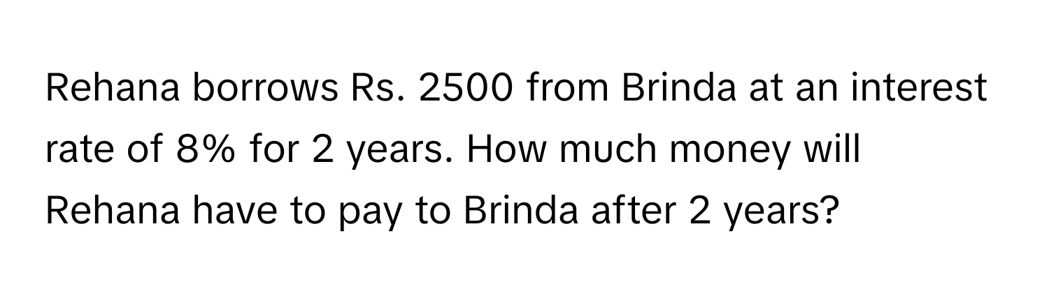 Rehana borrows Rs. 2500 from Brinda at an interest rate of 8% for 2 years. How much money will Rehana have to pay to Brinda after 2 years?