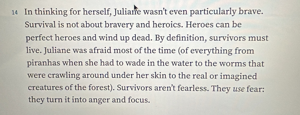 In thinking for herself, Juliane wasn’t even particularly brave. 
Survival is not about bravery and heroics. Heroes can be 
perfect heroes and wind up dead. By definition, survivors must 
live. Juliane was afraid most of the time (of everything from 
piranhas when she had to wade in the water to the worms that 
were crawling around under her skin to the real or imagined 
creatures of the forest). Survivors aren’t fearless. They use fear: 
they turn it into anger and focus.