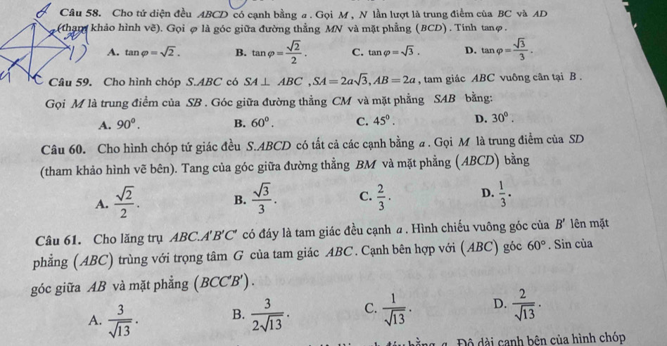 Cho tứ diện đều ABCD có cạnh bằng a . Gọi M , N lần lượt là trung điểm của BC và AD
(tham khảo hình vẽ). Gọi φ là góc giữa đường thằng MN và mặt phẳng (BCD) . Tính tanφ.
A. tan varphi =sqrt(2). B. tan varphi = sqrt(2)/2 . C. tan varphi =sqrt(3). D. tan varphi = sqrt(3)/3 .
C Câu 59. Cho hình chóp S.ABC có SA⊥ ABC,SA=2asqrt(3),AB=2a , tam giác ABC vuông cân tại B .
Gọi M là trung điểm của SB . Góc giữa đường thẳng CM và mặt phẳng SAB bằng:
A. 90^0. B. 60^0. C. 45°. D. 30°.
Câu 60. Cho hình chóp tứ giác đều S.ABCD có tất cả các cạnh bằng a . Gọi M là trung điểm của SD
(tham khảo hình vẽ bên). Tang của góc giữa đường thẳng BM và mặt phẳng (ABCD) bằng
A.  sqrt(2)/2 .  sqrt(3)/3 . C.  2/3 . D.  1/3 .
B.
Câu 61. Cho lăng trụ ABC.A' B'C' có đáy là tam giác đều cạnh a . Hình chiếu vuông góc của B' lên mặt
phẳng (ABC) trùng với trọng tâm G của tam giác ABC. Cạnh bên hợp với (ABC) góc 60°. Sin của
góc giữa AB và mặt phẳng (BCC'B').
A.  3/sqrt(13) .  3/2sqrt(13) . C.  1/sqrt(13) . D.  2/sqrt(13) .
B.
4  Độ dài canh bên của hình chóp