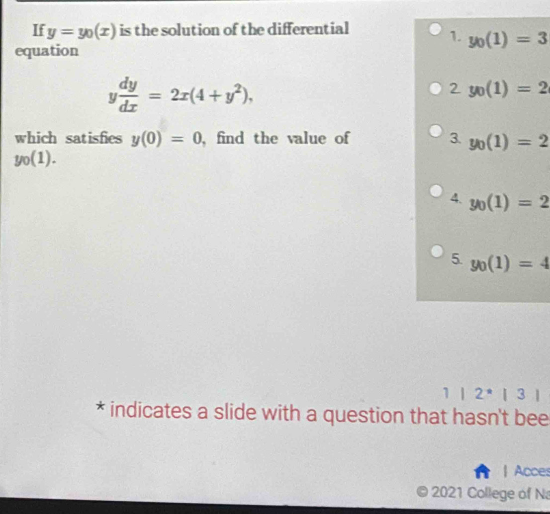 If y=y_0(x) is the solution of the differential
1. y_0(1)=3
equation
y dy/dx =2x(4+y^2),
2y_0(1)=2
which satisfies y(0)=0 ,find the value of 3. y_0(1)=2
y_0(1).
4. y_0(1)=2
5. y_0(1)=4
1|2^(ast)|3|
* indicates a slide with a question that hasn't bee
| Acces
2021 College of Na