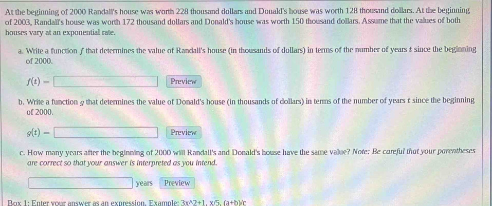 At the beginning of 2000 Randall's house was worth 228 thousand dollars and Donald's house was worth 128 thousand dollars. At the beginning 
of 2003, Randall's house was worth 172 thousand dollars and Donald's house was worth 150 thousand dollars. Assume that the values of both 
houses vary at an exponential rate. 
a. Write a function f that determines the value of Randall's house (in thousands of dollars) in terms of the number of years t since the beginning 
of 2000.
f(t)=□ Preview 
b. Write a function g that determines the value of Donald's house (in thousands of dollars) in terms of the number of years t since the beginning 
of 2000.
g(t)=□ Preview 
c. How many years after the beginning of 2000 will Randall's and Donald's house have the same value? Note: Be careful that your parentheses 
are correct so that your answer is interpreted as you intend.
□ years Preview 
Box 1: Enter vour answer as an expression Example: 3x^(wedge)2+1.x/5.(a+b)/c